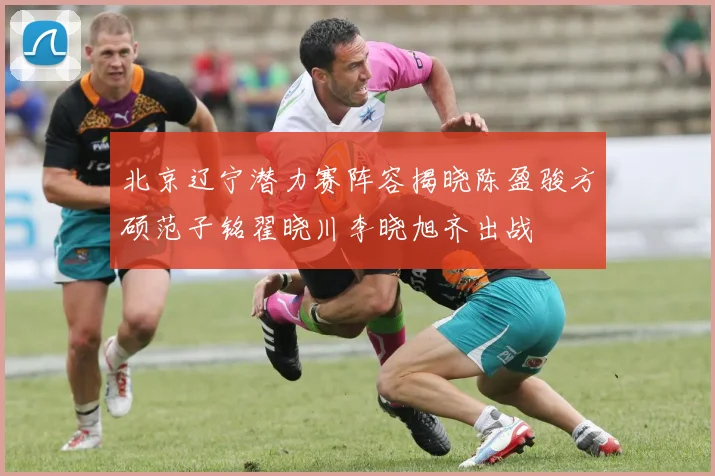 北京辽宁潜力赛阵容揭晓陈盈骏方硕范子铭翟晓川李晓旭齐出战
