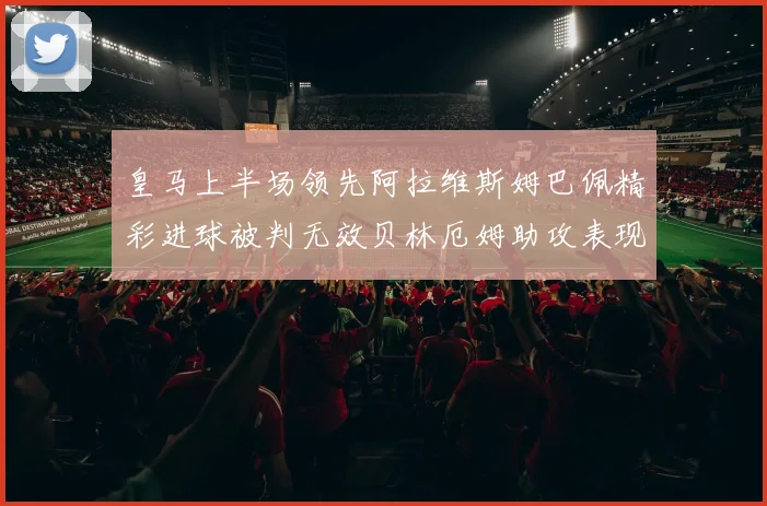 皇马上半场领先阿拉维斯姆巴佩精彩进球被判无效贝林厄姆助攻表现抢眼