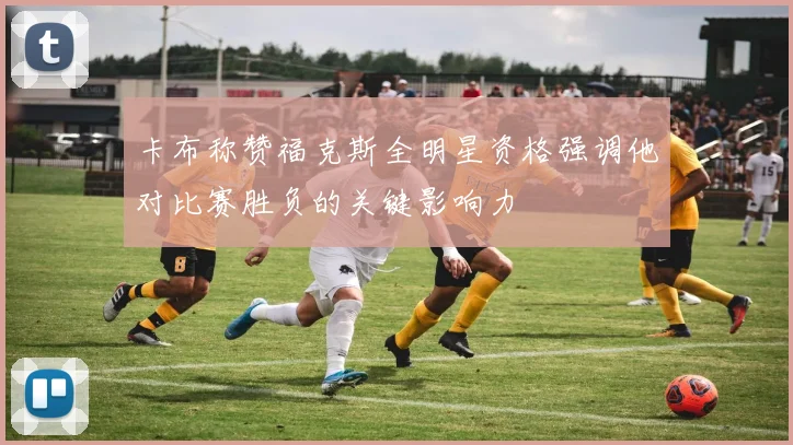 卡布称赞福克斯全明星资格强调他对比赛胜负的关键影响力
