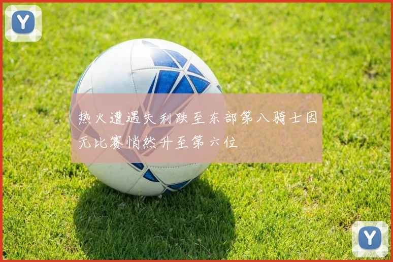 热火遭遇失利跌至东部第八骑士因无比赛悄然升至第六位
