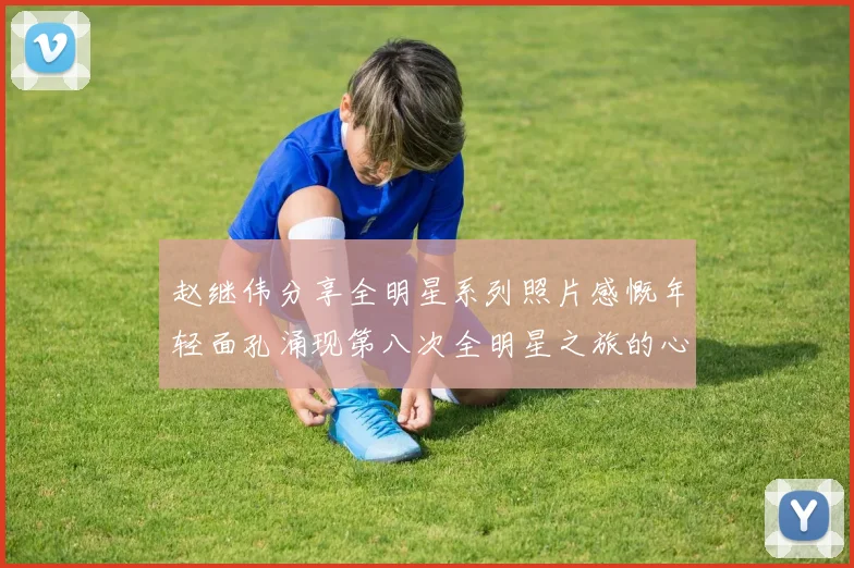 赵继伟分享全明星系列照片感慨年轻面孔涌现第八次全明星之旅的心路历程