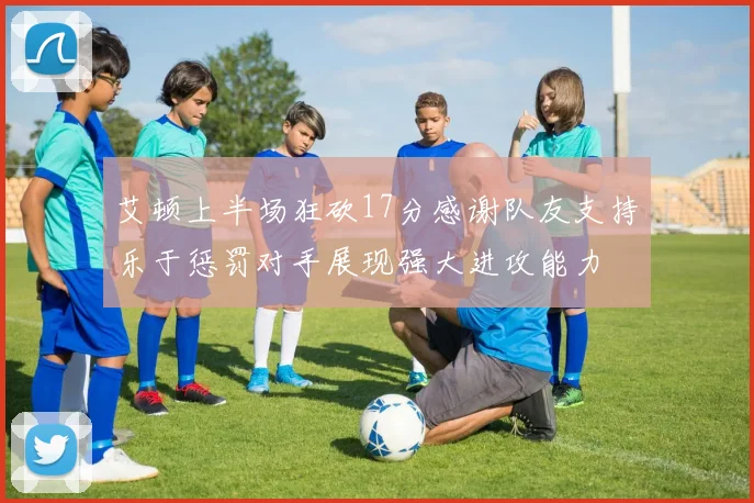 艾顿上半场狂砍17分感谢队友支持乐于惩罚对手展现强大进攻能力