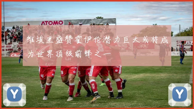 维埃里盛赞霍伊伦潜力巨大或将成为世界顶级前锋之一