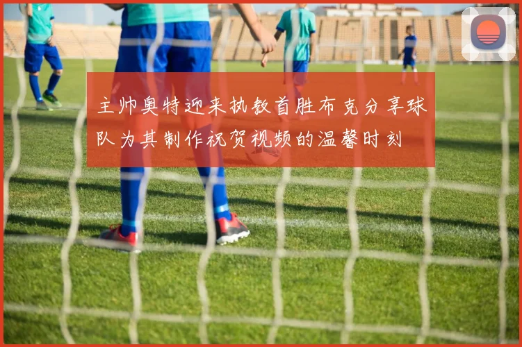 主帅奥特迎来执教首胜布克分享球队为其制作祝贺视频的温馨时刻