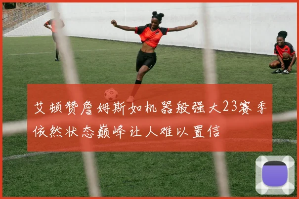 艾顿赞詹姆斯如机器般强大23赛季依然状态巅峰让人难以置信
