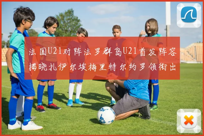法国U21对阵法罗群岛U21首发阵容揭晓扎伊尔埃梅里特尔约罗领衔出战