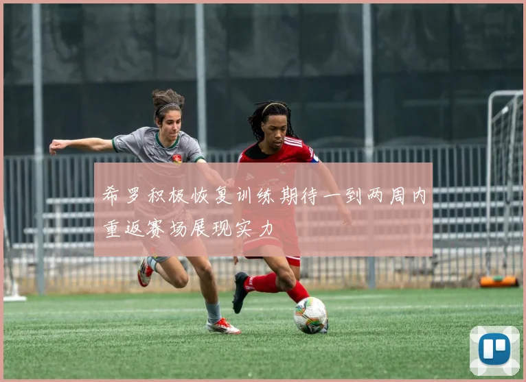 希罗积极恢复训练期待一到两周内重返赛场展现实力