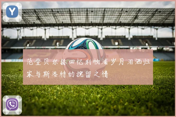 范登贝尔赫回忆利物浦岁月泪洒归家与斯洛特的挽留之情