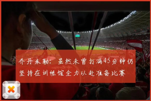 乔丹米勒：虽然未曾打满45分钟仍坚持在训练馆全力以赴准备比赛