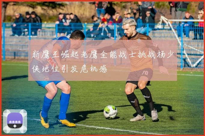 新鹰王崛起老鹰全能战士挑战杨少侠地位引发危机感