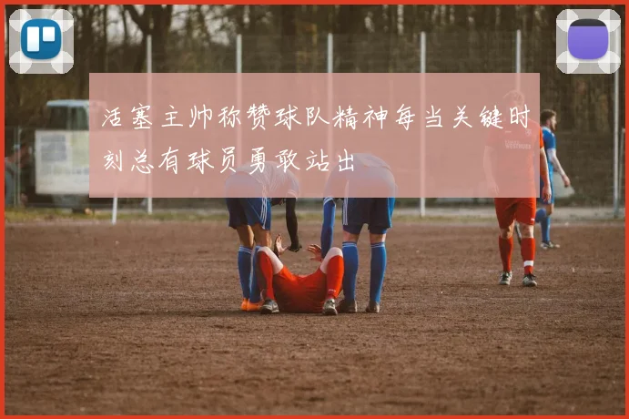 活塞主帅称赞球队精神每当关键时刻总有球员勇敢站出