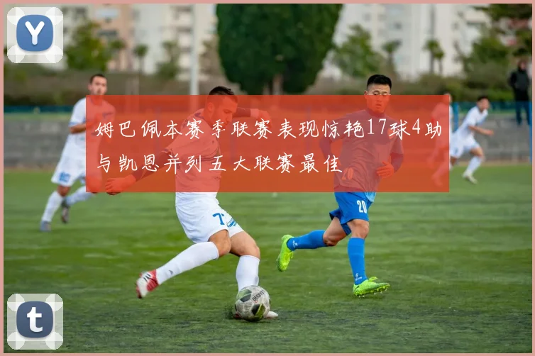 姆巴佩本赛季联赛表现惊艳17球4助与凯恩并列五大联赛最佳