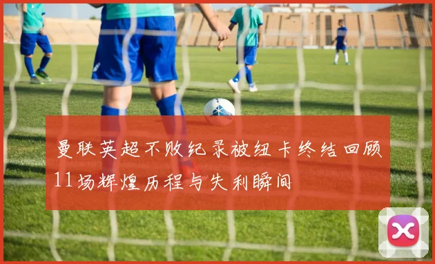曼联英超不败纪录被纽卡终结回顾11场辉煌历程与失利瞬间