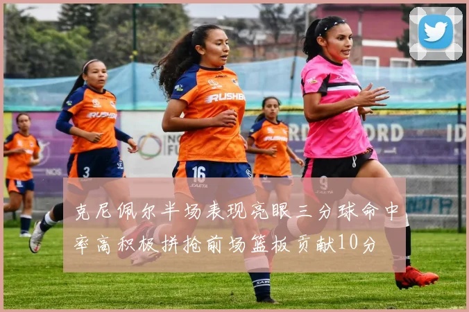 克尼佩尔半场表现亮眼三分球命中率高积极拼抢前场篮板贡献10分
