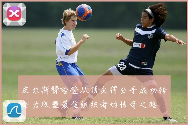 皮尔斯赞哈登从顶尖得分手成功转型为联盟最佳组织者的传奇之路