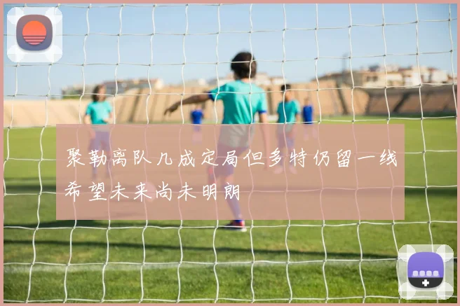 聚勒离队几成定局但多特仍留一线希望未来尚未明朗