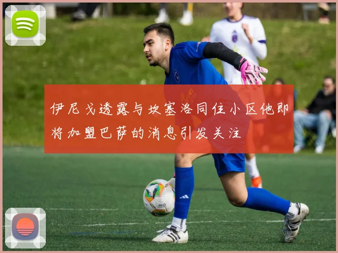 伊尼戈透露与坎塞洛同住小区他即将加盟巴萨的消息引发关注