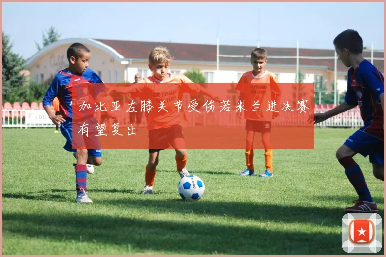 加比亚左膝关节受伤若米兰进决赛有望复出